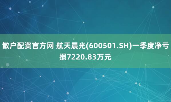 散户配资官方网 航天晨光(600501.SH)一季度净亏损7220.83万元