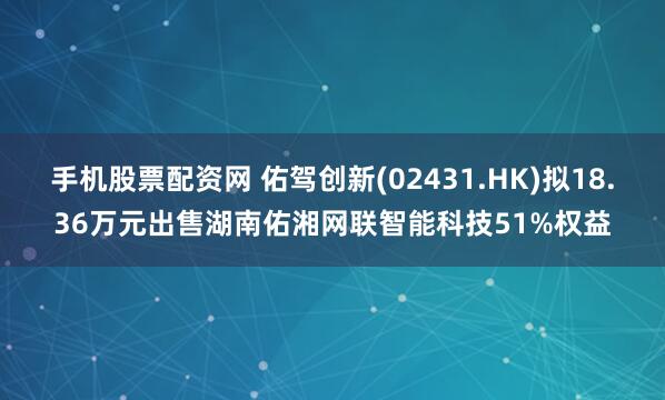 手机股票配资网 佑驾创新(02431.HK)拟18.36万元出售湖南佑湘网联智能科技51%权益