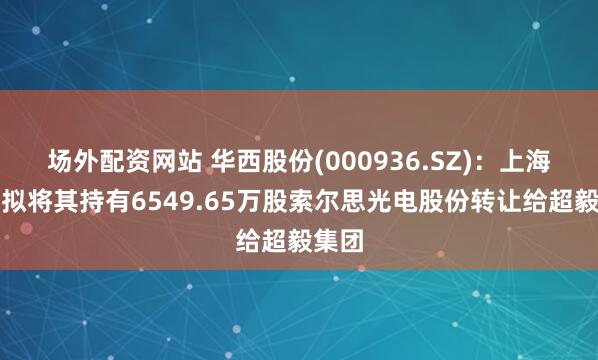 场外配资网站 华西股份(000936.SZ)：上海启澜拟将其持有6549.65万股索尔思光电股份转让给超毅集团
