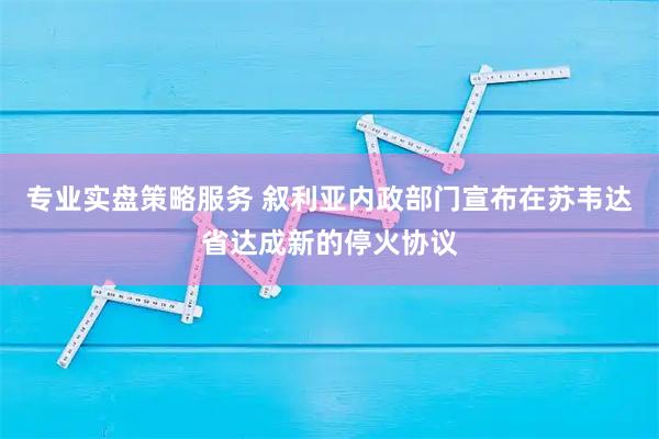 专业实盘策略服务 叙利亚内政部门宣布在苏韦达省达成新的停火协议