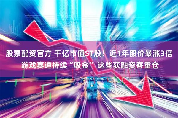 股票配资官方 千亿市值ST股！近1年股价暴涨3倍 游戏赛道持续“吸金” 这些获融资客重仓