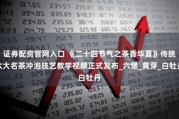 证券配资官网入口 《二十四节气之茶香华夏》传统六大名茶冲泡技艺教学视频正式发布_六堡_黄芽_白牡丹