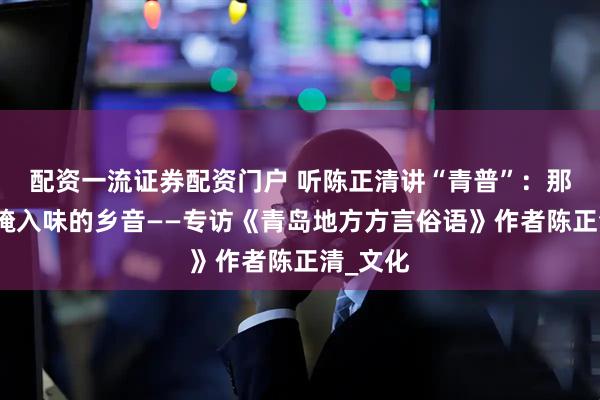 配资一流证券配资门户 听陈正清讲“青普”：那些海风腌入味的乡音——专访《青岛地方方言俗语》作者陈正清_文化