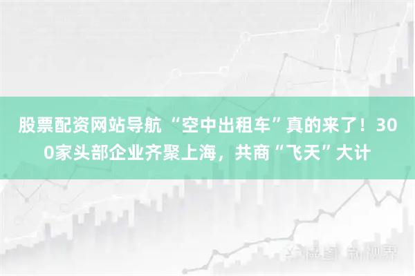 股票配资网站导航 “空中出租车”真的来了！300家头部企业齐聚上海，共商“飞天”大计