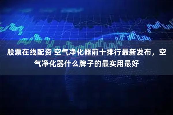 股票在线配资 空气净化器前十排行最新发布，空气净化器什么牌子的最实用最好