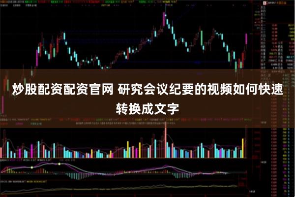 炒股配资配资官网 研究会议纪要的视频如何快速转换成文字