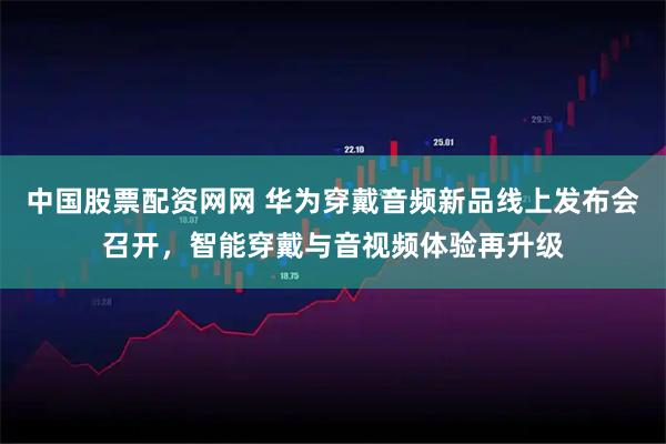 中国股票配资网网 华为穿戴音频新品线上发布会召开,智能穿戴与音视频体验再升级