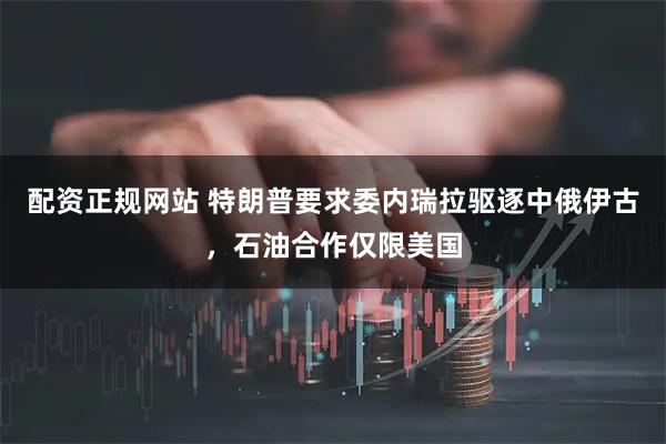 配资正规网站 特朗普要求委内瑞拉驱逐中俄伊古,石油合作仅限美国
