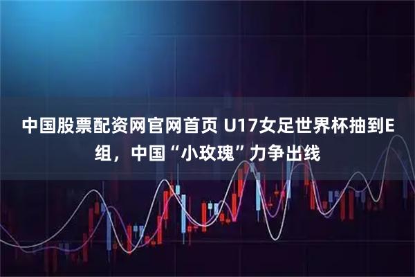 中国股票配资网官网首页 U17女足世界杯抽到E组，中国“小玫瑰”力争出线