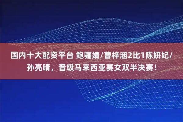 国内十大配资平台 鲍骊婧/曹梓涵2比1陈妍妃/孙亮晴，晋级马来西亚赛女双半决赛！