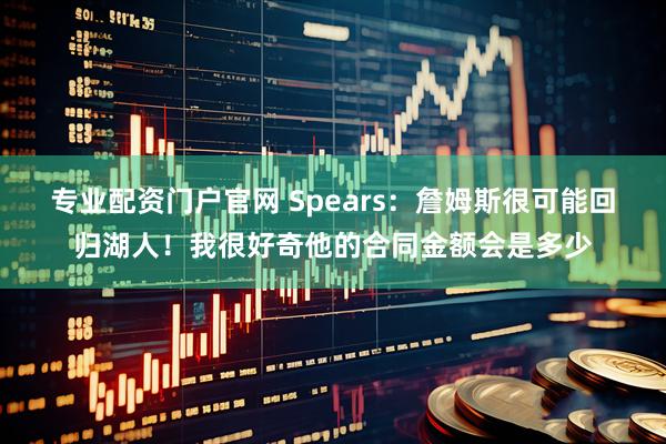 专业配资门户官网 Spears：詹姆斯很可能回归湖人！我很好奇他的合同金额会是多少