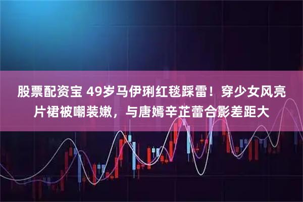 股票配资宝 49岁马伊琍红毯踩雷！穿少女风亮片裙被嘲装嫩，与唐嫣辛芷蕾合影差距大