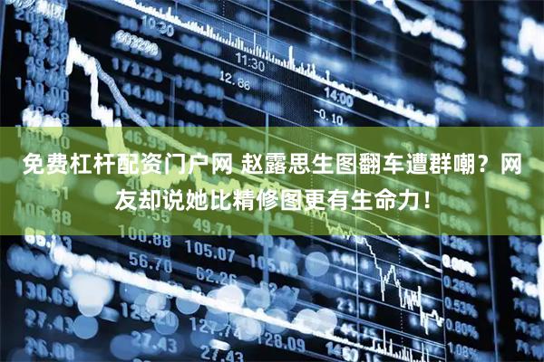 免费杠杆配资门户网 赵露思生图翻车遭群嘲？网友却说她比精修图更有生命力！