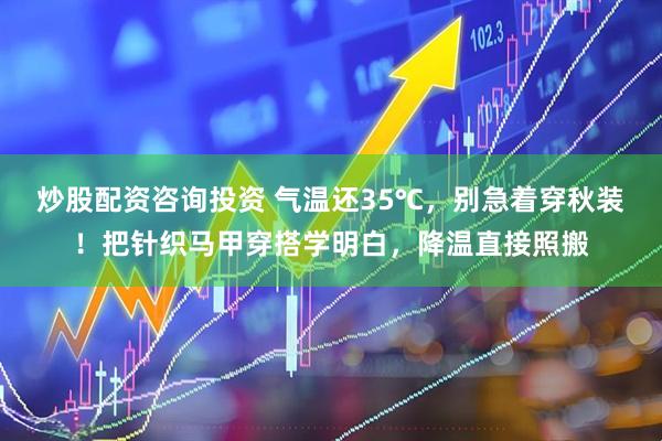炒股配资咨询投资 气温还35℃，别急着穿秋装！把针织马甲穿搭学明白，降温直接照搬