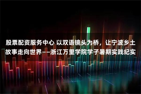 股票配资服务中心 以双语镜头为桥，让宁波乡土故事走向世界——浙江万里学院学子暑期实践纪实