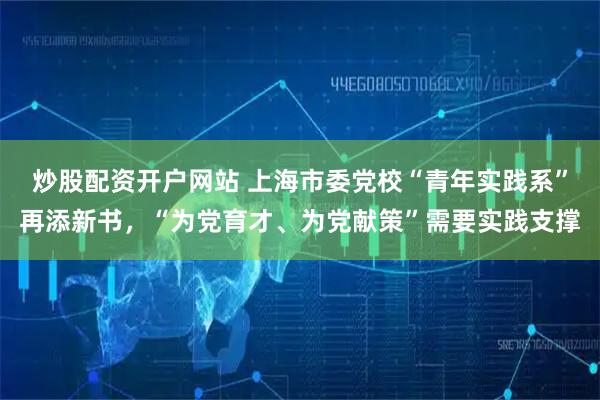 炒股配资开户网站 上海市委党校“青年实践系”再添新书，“为党育才、为党献策”需要实践支撑