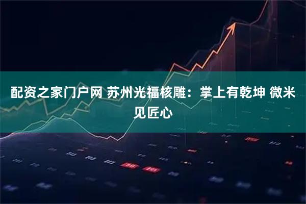 配资之家门户网 苏州光福核雕：掌上有乾坤 微米见匠心